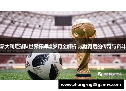 意大利足球队世界杯辉煌岁月全解析 成就背后的传奇与奋斗