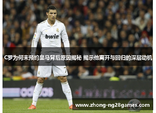 C罗为何未预约皇马背后原因揭秘 揭示他离开与回归的深层动机