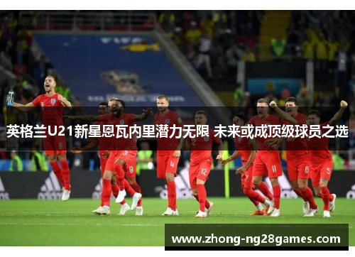 英格兰U21新星恩瓦内里潜力无限 未来或成顶级球员之选