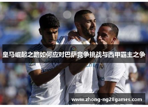 皇马崛起之路如何应对巴萨竞争挑战与西甲霸主之争