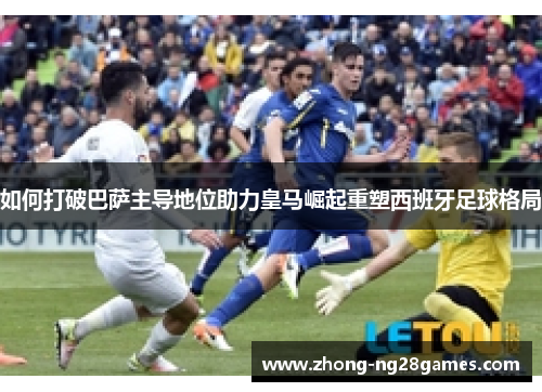 如何打破巴萨主导地位助力皇马崛起重塑西班牙足球格局