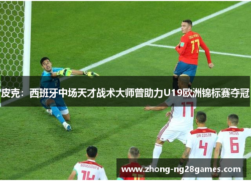 皮克：西班牙中场天才战术大师曾助力U19欧洲锦标赛夺冠